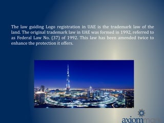 The law guiding Logo registration in UAE is the trademark law of the
land. The original trademark law in UAE was formed in 1992, referred to
as Federal Law No. (37) of 1992. This law has been amended twice to
enhance the protection it offers.
 