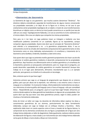 Enrique Araújoviedo.



La Geometría de Logo es una geometría que muchos autores denominan “dinámica”. Por
dinámico debería entendérsela capacidad de transformarse de alguna manera conservando
sus propiedades esenciales y sin dejar de ser la figura en sí misma; en tal caso lo que
analizaríamos serían propiedades topológicas de un objeto: a través de unas transformaciones
bicontínuas un objetos como un donna (un toro) puede convertirse en un pocillo (una taza de
café con una oreja). Topológicamente hablando, si el uno se convirtió en el otro realmente son
el mismo objeto. Otra cosa son objetos que comparten las mismas propiedades.

Pero para no ir tan lejos: en Logo podemos trazar un triángulo y mediante una leve
modificación podemos convertirlo en un cuadrado; figuras ya no equivalentes, aunque
comparten algunas propiedades. Quiere esto decir que el concepto de “Geometría dinámica”
está referido a lo computacional y no a lo geométrico propiamente dicho. Y esa es
precisamente una de las virtudes del tratamiento computacional de la geometría tanto en ésta
herramienta como en otras dedicadas exclusivamente a la enseñanza y tratamiento de la
Geometría como GeoNext, Cinderella, GeoGebra y Cabri entre otros.

Esto quiere decir que Logo no pretende enseñar geometría propiamente sino hacer uso de ella
y potenciar el análisis geométrico mediante el desarrollo computacional de las propiedades
geométricas. Aquí hacemos una diferenciación entre el análisis geométrico y la enseñanza de
la Geometría; pareciera un presupuesto contradictorio, pero no. Surge claro la pregunta, ¿se
puede desarrollar capacidades de análisis geométrico sin enseñar Geometría? Aunque éste
trabajo no es el lugar para demostrarlo, afirmamos rotundamente que sí y un ejemplo
particular, pero general, es el diseño en la educación en tecnología.

Bien, entonces qué es lo que hace Logo?

Aclaremos primero que Logo es un lenguaje de programación que dispone de un entorno
gráfico; pero que por abuso de la expresión, nos referimos a ese entorno como si fuera el
Lenguaje en su totalidad. En el presente trabajo, infortunadamente mantendremos ese abuso:
nos referiremos al entorno gráfico del lenguaje como si fuera el lenguaje –sólo por comodidad
léxica-. Respondiendo pues a la pregunta: ¿qué es lo que hace Logo? Simple: ofrecernos un
entorno donde explorar las ideas geométricas basándonos en algunas de sus propiedades. Esto
quiere decir que hay que tener unas ideas geométricas previas; según la edad, pueden ser
intuitivas o formalmente elaboradas.

Antes de iniciar un taller con Logo, los docentes de informática deben explorar las ideas y
conocimientos geométricos de sus alumnos, particularmente las ideas formalmente
elaboradas; aunque con Logo se trabaje con un enfoque intuitivo y heurístico. Dicha
exploración debe tener en cuenta aspectos como el trazo y trazado de las figuras básicas, la
comprensión de los elementos constitutivos de una figura y propiedades de la figura (en otro
trabajo hemos elaborado un taller de diagnóstico). Debe igualmente, realizarse talleres previos
de elaboración de figuras a mano alzada y con instrumentos (en otro trabajo hemos elaborado
varias guías de dibujo a mano alzada y dibujo con instrumento).
 