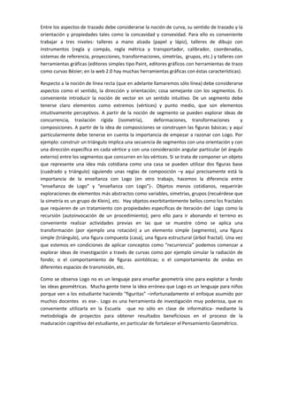Entre los aspectos de trazado debe considerarse la noción de curva, su sentido de trazado y la
orientación y propiedades tales como la concavidad y convexidad. Para ello es conveniente
trabajar a tres niveles: talleres a mano alzada (papel y lápiz), talleres de dibujo con
instrumentos (regla y compás, regla métrica y transportador, calibrador, coordenadas,
sistemas de referencia, proyecciones, transformaciones, simetrías, grupos, etc.) y talleres con
herramientas gráficas (editores simples tipo Paint, editores gráficos con herramientas de trazo
como curvas Bézier; en la web 2.0 hay muchas herramientas gráficas con éstas características).

Respecto a la noción de línea recta (que en adelante llamaremos sólo línea) debe considerarse
aspectos como el sentido, la dirección y orientación; cosa semejante con los segmentos. Es
conveniente introducir la noción de vector en un sentido intuitivo. De un segmento debe
tenerse claro elementos como extremos (vértices) y punto medio, que son elementos
intuitivamente perceptivos. A partir de la noción de segmento se pueden explorar ideas de
concurrencia, traslación rígida (isometría),          deformaciones, transformaciones          y
composiciones. A partir de la idea de composiciones se construyen las figuras básicas; y aquí
particularmente debe tenerse en cuenta la importancia de empezar a razonar con Logo. Por
ejemplo: construir un triángulo implica una secuencia de segmentos con una orientación y con
una dirección específica en cada vértice y con una consideración angular particular (el ángulo
externo) entre los segmentos que concurren en los vértices. Si se trata de componer un objeto
que represente una idea más cotidiana como una casa se pueden utilizar dos figuras base
(cuadrado y triángulo) siguiendo unas reglas de composición –y aquí precisamente está la
importancia de la enseñanza con Logo (en otro trabajo, hacemos la diferencia entre
“enseñanza de Logo” y “enseñanza con Logo”)-. Objetos menos cotidianos, requerirán
exploraciones de elementos más abstractos como variables, simetrías, grupos (recuérdese que
la simetría es un grupo de Klein), etc. Hay objetos exorbitantemente bellos como los fractales
que requieren de un tratamiento con propiedades específicas de iteración del Logo como la
recursión (autoinvocación de un procedimiento); pero ello para ir abonando el terreno es
conveniente realizar actividades previas en las que se muestre cómo se aplica una
transformación (por ejemplo una rotación) a un elemento simple (segmento), una figura
simple (triángulo), una figura compuesta (casa), una figura estructural (árbol fractal). Una vez
que estemos en condiciones de aplicar conceptos como “recurrencia” podemos comenzar a
explorar ideas de investigación a través de curvas como por ejemplo simular la radiación de
fondo; o el comportamiento de figuras asintóticas; o el comportamiento de ondas en
diferentes espacios de transmisión, etc.

Como se observa Logo no es un lenguaje para enseñar geometría sino para explotar a fondo
las ideas geométricas. Mucha gente tiene la idea errónea que Logo es un lenguaje para niños
porque ven a los estudiante haciendo “figuritas” –infortunadamente el enfoque asumido por
muchos docentes es ese-. Logo es una herramienta de investigación muy poderosa, que es
conveniente utilizarla en la Escuela -que no sólo en clase de informática- mediante la
metodología de proyectos para obtener resultados beneficiosos en el proceso de la
maduración cognitiva del estudiante, en particular de fortalecer el Pensamiento Geométrico.
 