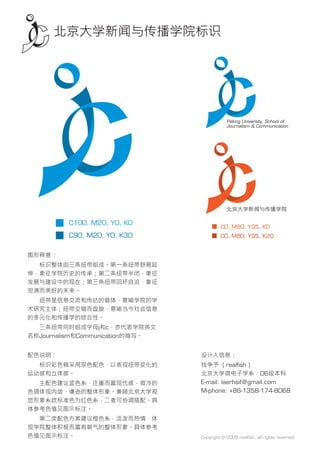 北京大学新闻与传播学院标识




         C100, M20, Y0, K0
                                          C0, M80, Y95, K0
         C90, M20, Y0, K30                C0, M80, Y95, K20


图形释意：
　　标识整体由三条纽带组成。第一条纽带舒展延
伸，象征学院历史的传承；第二条纽带半闭，象征
发展与建设中的现在；第三条纽带回环自洽，象征
完满而美好的未来。
　　纽带是信息交流和传达的载体，意喻学院的学
术研究主体；纽带交错而盘旋，意喻当今社会信息
的多元化和传播学的综合性。
　　三条纽带同时组成字母j和c，亦代表学院英文
名称Journalism和Communication的缩写。


配色说明：                            设计人信息：
　　标识彩色稿采用双色配色，以表现纽带变化的           钱争予 （realﬁsh）
运动感和立体感。                         北京大学微电子学系，06级本科
　　主配色建议蓝色系，庄重而富现代感，微冷的           E-mail: laerhsif@gmail.com
色调体现内敛、谦逊的整体形象。兼顾北京大学视           M-phone: +86-1358-174-8068
觉形象系统标准色为红色系，二者可协调搭配。具
体参考色值见图示标注。
　　第二类配色方案建议橙色系，活泼而热情，体
现学院整体积极而富有朝气的整体形象。具体参考
色值见图示标注。                         Copyright © 2009 realﬁsh, all rights reserved
 