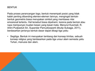 Pada proses perancangan logo, bentuk menempati posisi yang tidak
kalah penting dibanding elemen-elemen lainnya, mengingat bentuk-
bentuk geometris biasa merupakan simbol yang membawa nilai
emosional tertentu. Hal tersebut biasa dipahami, karena pada bentuk atau
rupa mempunyai muatan kesan yang kasat mata. Menurut Kusmiati, R.
Artini Pudjiastuti Sri, Supandar Pamudi(seperti dikutip Subagja, 2011),
berdasarkan jenisnya bentuk dasar dapat dibagi tiga yaitu:
• Segitiga. Bentuk ini merupakan lambang dari konsep trinitas, sebuah
konsep religius yang berdasarkan pada tiga unsur alam semesta yaitu
Tuhan, manusia dan alam.
BENTUK
 