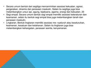 • Secara umum bentuk dari segitiga mencerminkan asosiasi kekuatan, agresi,
pergerakan, dinamis dan perasaan maskulin. Selain itu segitiga juga bisa
melambangkan unsur api, agung, bijaksana, agama, energi dan kekuatan. 20
• Segi empat. Secara umum bentuk segi empat memiliki asosiasi keteraturan dan
keamanan, selain itu bentuk segi empat bisa juga melambangkan tanah dan
perasaan maskulin.
• Lingkaran. Bentuk lingkaran memiliki asosiasi me- nyeluruh atau keseluruhan,
keamanan, kesatuan dan ketahanan. Selain itu lingkaran juga bisa
melambangkan kehangatan, perasaan wanita, kenyamanan.
 