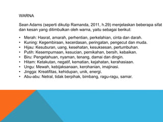 WARNA
Sean Adams (seperti dikutip Ramanda, 2011, h.29) menjelaskan beberapa sifat
dan kesan yang ditimbulkan oleh warna, yaitu sebagai berikut:
• Merah: Hasrat, amarah, perhentian, perkelahian, cinta dan darah.
• Kuning: Kegembiraan, kecerdasan, peringatan, pengecut dan muda.
• Hijau: Kesuburan, uang, kesehatan, kesuksesan, pertumbuhan.
• Putih: Kesempurnaan, kesucian, pernikahan, bersih, kebaikan.
• Biru: Pengetahuan, nyaman, tenang, damai dan dingin.
• Hitam: Ketakutan, negatif, kematian, kejahatan, kerahasiaan.
• Ungu: Mewah, kebijaksanaan, kerohanian, imajinasi.
• Jingga: Kreatifitas, kehidupan, unik, energi.
• Abu-abu: Netral, tidak berpihak, bimbang, ragu-ragu, samar.
 