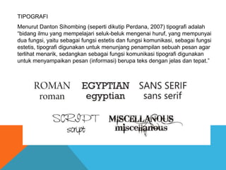 TIPOGRAFI
Menurut Danton Sihombing (seperti dikutip Perdana, 2007) tipografi adalah
“bidang ilmu yang mempelajari seluk-beluk mengenai huruf, yang mempunyai
dua fungsi, yaitu sebagai fungsi estetis dan fungsi komunikasi, sebagai fungsi
estetis, tipografi digunakan untuk menunjang penampilan sebuah pesan agar
terlihat menarik, sedangkan sebagai fungsi komunikasi tipografi digunakan
untuk menyampaikan pesan (informasi) berupa teks dengan jelas dan tepat.”
 