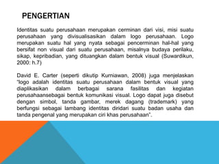 PENGERTIAN
Identitas suatu perusahaan merupakan cerminan dari visi, misi suatu
perusahaan yang divisualisasikan dalam logo perusahaan. Logo
merupakan suatu hal yang nyata sebagai pencerminan hal-hal yang
bersifat non visual dari suatu perusahaan, misalnya budaya perilaku,
sikap, kepribadian, yang dituangkan dalam bentuk visual (Suwardikun,
2000: h.7)
David E. Carter (seperti dikutip Kurniawan, 2008) juga menjelaskan
“logo adalah identitas suatu perusahaan dalam bentuk visual yang
diaplikasikan dalam berbagai sarana fasilitas dan kegiatan
perusahaansebagai bentuk komunikasi visual. Logo dapat juga disebut
dengan simbol, tanda gambar, merek dagang (trademark) yang
berfungsi sebagai lambang identitas diridari suatu badan usaha dan
tanda pengenal yang merupakan ciri khas perusahaan”.
 