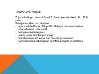 TUJUAN DAN FUNGSI
Tujuan dari logo menurut David E. Carter (seperti dikutip Al, 1982),
yaitu:
Sebagai ciri khas dan identitas
• agar mudah dikenal oleh publik. Sebagai penunjuk karakter
perusahaan di mata publik.
• Menginformasikan jenis
• usaha untuk membangun mage
• Merefleksikan semangat dan cita-cita perusahaan.
• Menumbuhkan kebanggaan di antara anggota perusahaan.
 