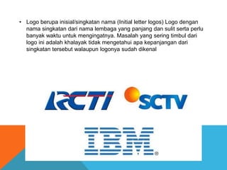 • Logo berupa inisial/singkatan nama (Initial letter logos) Logo dengan
nama singkatan dari nama lembaga yang panjang dan sulit serta perlu
banyak waktu untuk mengingatnya. Masalah yang sering timbul dari
logo ini adalah khalayak tidak mengetahui apa kepanjangan dari
singkatan tersebut walaupun logonya sudah dikenal
 