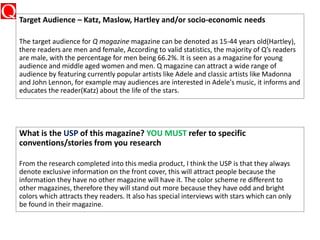 Target Audience – Katz, Maslow, Hartley and/or socio-economic needs
The target audience for Q magazine magazine can be denoted as 15-44 years old(Hartley),
there readers are men and female, According to valid statistics, the majority of Q’s readers
are male, with the percentage for men being 66.2%. It is seen as a magazine for young
audience and middle aged women and men. Q magazine can attract a wide range of
audience by featuring currently popular artists like Adele and classic artists like Madonna
and John Lennon, for example may audiences are interested in Adele's music, it informs and
educates the reader(Katz) about the life of the stars.
What is the USP of this magazine? YOU MUST refer to specific
conventions/stories from you research
From the research completed into this media product, I think the USP is that they always
denote exclusive information on the front cover, this will attract people because the
information they have no other magazine will have it. The color scheme re different to
other magazines, therefore they will stand out more because they have odd and bright
colors which attracts they readers. It also has special interviews with stars which can only
be found in their magazine.
 