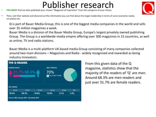 Publisher research• YOU MUST find out who published your chosen “Magazine of inspiration” from the sub-genre of your choice.
• Then, visit their website and deconstruct the information you can find about the target readership in terms of socio-economic needs,
circulation etc.
Q is part of Bauer Media Group; this is one of the biggest media companies in the world and sells
over 35 million magazines a week.
Bauer Media is a division of the Bauer Media Group, Europe’s largest privately owned publishing
Group. The Group is a worldwide media empire offering over 300 magazines in 15 countries, as well
as online, TV and radio stations.
Bauer Media is a multi-platform UK-based media Group consisting of many companies collected
around two main divisions – Magazines and Radio - widely recognised and rewarded as being
industry innovators.
From this given data of the Q
magazine, statistics show that the
majority of the readers of ‘Q’ are men.
Around 68.3% are men readers and
just over 31.7% are female readers.
 