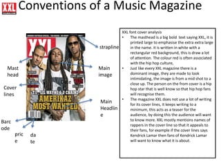 Mast
head
Main
Headlin
e
Cover
lines
Main
image
Barc
ode
Date
pric
e
da
te
strapline
Conventions of a Music Magazine
XXL font cover analysis
• The masthead is a big bold text saying XXL, it is
printed large to emphasise the extra extra large
in the name. it is written in white with a
rectangular red background, this is draw a lot
of attention. The colour red is often associated
with the hip hop culture,
• Just like every XXL magazine there is a
dominant image, they are made to look
intimidating, the image is from a mid shot to a
close up. The person on the from cover is a hip
hop star that is well know so that hip hop fans
will recognise them.
• The magazine XXL does not use a lot of writing
for its cover lines, it keeps writing to a
minimum, this acts as a teaser for the
audience, by doing this the audience will want
to know more. XXL mostly mentions names of
rappers in the cover line so that it appeals to
their fans, for example if the cover lines says
Kendrick Lamar then fans of Kendrick Lamar
will want to know what it is about.
 