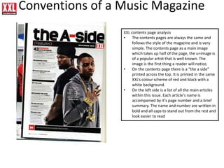 Conventions of a Music Magazine
XXL contents page analysis
• The contents pages are always the same and
follows the style of the magazine and is very
simple. The contents page as a main image
which takes up half of the page, the u=image is
of a popular artist that is well known. The
image is the first thing a reader will notice.
• On the contents page there is a “the a side”
printed across the top. It is printed in the same
XXL’s colour scheme of red and black with a
white background.
• On the left side is a list of all the main articles
within this issue. Each article's name is
accompanied by it's page number and a brief
summary. The name and number are written in
bold and all caps to stand out from the rest and
look easier to read
 