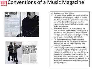 Conventions of a Music Magazine
XXL double spread page analysis
• The photo will be noticed first by the reader. An
in the other double page is a article of Doctor
Dre. The whole double spread appears in black
and white .Doctor Dre has an emotionless
expression. he is wearing black which connotes
power and mystery.
• It has a title which is the largest font on the
page, it is found above the text of the article. It
is written in black, this means that it will sand
out more since it is on a white background. The
rest of text is smaller but is still in black.
• The double page spread always includes a
quote from the artist, this appeals to audience
because they feel like they are getting they
know the rapper better.
• From studying double page spread from XXL , I
now have an understanding on how I want my
magazine to look like, since am using XXL as my
magazine of inspiration, I now know that the
photograph is the most important aspect of the
double page spread, another thing I found out is
that quotes are important and I need to include
it in my magazine.
 
