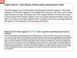 Target Audience – Katz, Maslow, Hartley and/or socio-economic needs
The XXL magazine can be denoted as Hip Hop genre based magazine. The target
audience for the XXL magazine is for people that enjoy hip hop, they are for young
adult between the age 18-25years old. Their target audience are fans who wants
to know about their favorite rappers, they are people passionate about music and
don’t care about what other people think. It appeals a bit more to young adults as
this genre is more popular to the younger generation.
What is the USP of this magazine? YOU MUST refer to specific conventions/stories from you
research
From the research completed into this media product, I think the USP is the use of a successful
star which is well known and liked by the audience, this makes it more appealing to the audience.
It uses words like exclusive to get the audiences attention, this tells people that the information
they no other magazine will this encourages them to buy the magazine, it also has competitions
that can be won. Another unique selling point is the cover lines , they make the words bold so it
stands out. Its masthead is a unique selling point because it is big and bold, so it will be the first
thing the audience look at. This helps the target audience buy the magazine because by looking
at the masthead they know what magazine it is which means that they will want to buy it
immediately.
 
