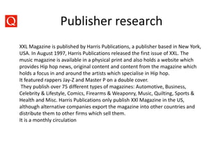 Publisher research
XXL Magazine is published by Harris Publications, a publisher based in New York,
USA. In August 1997, Harris Publications released the first issue of XXL. The
music magazine is available in a physical print and also holds a website which
provides Hip hop news, original content and content from the magazine which
holds a focus in and around the artists which specialise in Hip hop.
It featured rappers Jay-Z and Master P on a double cover.
They publish over 75 different types of magazines: Automotive, Business,
Celebrity & Lifestyle, Comics, Firearms & Weaponry, Music, Quilting, Sports &
Health and Misc. Harris Publications only publish XXl Magazine in the US,
although alternative companies export the magazine into other countries and
distribute them to other firms which sell them.
It is a monthly circulation
 