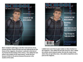 Next I needed to add image, to do this I took pictures of my
friends and then choose the best and most appropriate for the
theme of the magazine, the picture I used was a mid shot of
my friends directly looking at the camera, I also added the text
which is the student of the week award, I wrote this first
because it links to the picture because the person is the
student of the week.
I added more cover lines to give readers an idea of what is in
the magazine, I also added the barcode and price, then I added
the schools social network twitter, this lets the reader know
where they can get daily news, I also added competition and a
prize to the magazine.
 