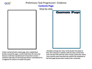 Preliminary Task Progression– Evidence
Contents Page
Step-by-step
Firstly I started off with a blank page, then I added black
borders around the page, I careful made them the same size
because it will look unprofessional to have them uneven. I
wanted to add colour to the back ground but I remembered it’s
a magazine for school so it needs to be plain.
I decided to change the colour of the border from black to
blue, this is because it matches with the colour of the front
cover and also links with the colour mainly used by the school.
I also used the same front that was used for the masthead on
the front page because there needs to be a continuity
 