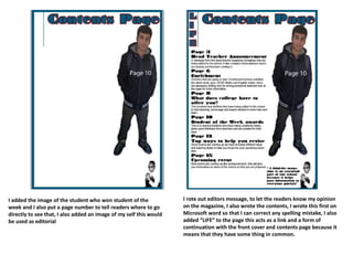 I added the image of the student who won student of the
week and I also put a page number to tell readers where to go
directly to see that, I also added an image of my self this would
be used as editorial
I rote out editors message, to let the readers know my opinion
on the magazine, I also wrote the contents, I wrote this first on
Microsoft word so that I can correct any spelling mistake, I also
added “LIFE” to the page this acts as a link and a form of
continuation with the front cover and contents page because it
means that they have some thing in common.
 