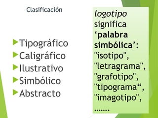 Clasificación
Tipográfico
Caligráfico
Ilustrativo
Simbólico
Abstracto
logotipo
significa
‘palabra
simbólica’:
"isotipo",
"letragrama",
"grafotipo",
"tipograma“,
"imagotipo",
…….
 