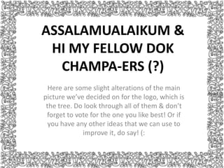 ASSALAMUALAIKUM &
 HI MY FELLOW DOK
   CHAMPA-ERS (?)
  Here are some slight alterations of the main
picture we’ve decided on for the logo, which is
 the tree. Do look through all of them & don’t
 forget to vote for the one you like best! Or if
  you have any other ideas that we can use to
             improve it, do say! (:
 