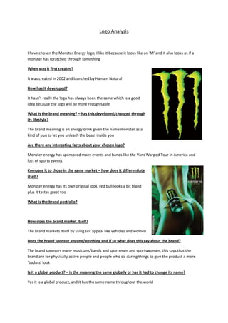 Logo Analysis<br />I have chosen the Monster Energy logo; I like it because it looks like an ‘M’ and it also looks as if a monster has scratched through something<br />When was it first created?<br />It was created in 2002 and launched by Hansen Natural<br />How has it developed?<br />It hasn’t really the logo has always been the same which is a good idea because the logo will be more recognisable<br />What is the brand meaning? – has this developed/changed through its lifestyle?<br />The brand meaning is an energy drink given the name monster as a kind of pun to let you unleash the beast inside you<br />Are there any interesting facts about your chosen logo?<br />Monster energy has sponsored many events and bands like the Vans Warped Tour in America and lots of sports events<br />Compare it to those in the same market – how does it differentiate itself?<br />Monster energy has its own original look, red bull looks a bit bland plus it tastes great too<br />What is the brand portfolio?<br />How does the brand market itself?<br />The brand markets itself by using sex appeal like vehicles and women <br />Does the brand sponsor anyone/anything and if so what does this say about the brand?<br />The brand sponsors many musicians/bands and sportsmen and sportswomen, this says that the brand are for physically active people and people who do daring things to give the product a more ‘badass’ look<br />Is it a global product? – is the meaning the same globally or has it had to change its name?<br />Yes it is a global product, and it has the same name throughout the world<br />