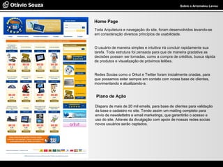 Especialista em Usabilidade e Avaliação de Interfaces Sobre o Arrematou Levou
Home Page
Toda Arquitetura e navegação do site, foram desenvolvidos levando-se
em consideração diversos princípios de usabilidade.
O usuário de maneira simples e intuitiva irá concluir rapidamente sua
tarefa. Toda estrutura foi pensada para que de maneira gradativa as
decisões possam ser tomadas, como a compra de créditos, busca rápida
de produtos e visualização de próximos leilões.
Redes Socias como o Orkut e Twitter foram inicialmente criadas, para
que possamos estar sempre em contato com nossa base de clientes,
movimentando e atualizando-a.
Plano de Ação
Disparo de mais de 20 mil emails, para base de clientes para validação
da base e cadastro no site. Tendo assim um mailing completo para
envio de newslettetrs e email marketings, que garantirão o acesso e
uso do site. Através da divulgação com apoio de nossas redes socias
novos usuários serão captados.
 