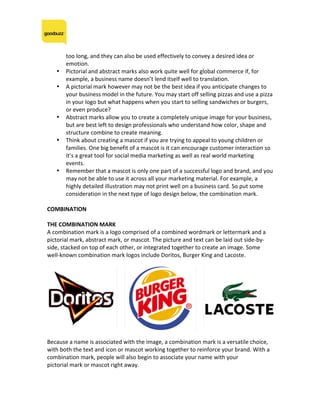 too	long,	and	they	can	also	be	used	effectively	to	convey	a	desired	idea	or	
emotion.	
• Pictorial	and	abstract	marks	also	work	quite	well	for	global	commerce	if,	for	
example,	a	business	name	doesn’t	lend	itself	well	to	translation.	
• A	pictorial	mark	however	may	not	be	the	best	idea	if	you	anticipate	changes	to	
your	business	model	in	the	future.	You	may	start	off	selling	pizzas	and	use	a	pizza	
in	your	logo	but	what	happens	when	you	start	to	selling	sandwiches	or	burgers,	
or	even	produce?	
• Abstract	marks	allow	you	to	create	a	completely	unique	image	for	your	business,	
but	are	best	left	to	design	professionals	who	understand	how	color,	shape	and	
structure	combine	to	create	meaning.	
• Think	about	creating	a	mascot	if	you	are	trying	to	appeal	to	young	children	or	
families.	One	big	benefit	of	a	mascot	is	it	can	encourage	customer	interaction	so	
it’s	a	great	tool	for	social	media	marketing	as	well	as	real	world	marketing	
events.		
• Remember	that	a	mascot	is	only	one	part	of	a	successful	logo	and	brand,	and	you	
may	not	be	able	to	use	it	across	all	your	marketing	material.	For	example,	a	
highly	detailed	illustration	may	not	print	well	on	a	business	card.	So	put	some	
consideration	in	the	next	type	of	logo	design	below,	the	combination	mark.	
	
COMBINATION	
	
THE	COMBINATION	MARK	
A	combination	mark	is	a	logo	comprised	of	a	combined	wordmark	or	lettermark	and	a	
pictorial	mark,	abstract	mark,	or	mascot.	The	picture	and	text	can	be	laid	out	side-by-
side,	stacked	on	top	of	each	other,	or	integrated	together	to	create	an	image.	Some	
well-known	combination	mark	logos	include	Doritos,	Burger	King	and	Lacoste.	
	
	
	
Because	a	name	is	associated	with	the	image,	a	combination	mark	is	a	versatile	choice,	
with	both	the	text	and	icon	or	mascot	working	together	to	reinforce	your	brand.	With	a	
combination	mark,	people	will	also	begin	to	associate	your	name	with	your	
pictorial	mark	or	mascot	right	away.	
	
	
 