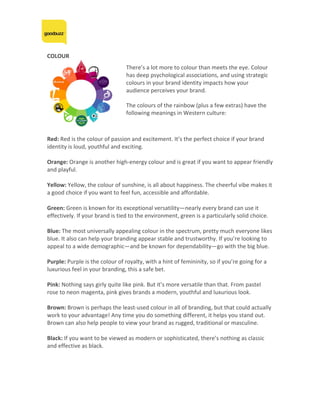 COLOUR	
	
	
Red:	Red	is	the	colour	of	passion	and	excitement.	It’s	the	perfect	choice	if	your	brand	
identity	is	loud,	youthful	and	exciting.	
	
Orange:	Orange	is	another	high-energy	colour	and	is	great	if	you	want	to	appear	friendly	
and	playful.	
	
Yellow:	Yellow,	the	colour	of	sunshine,	is	all	about	happiness.	The	cheerful	vibe	makes	it	
a	good	choice	if	you	want	to	feel	fun,	accessible	and	affordable.	
	
Green:	Green	is	known	for	its	exceptional	versatility—nearly	every	brand	can	use	it	
effectively.	If	your	brand	is	tied	to	the	environment,	green	is	a	particularly	solid	choice.	
	
Blue:	The	most	universally	appealing	colour	in	the	spectrum,	pretty	much	everyone	likes	
blue.	It	also	can	help	your	branding	appear	stable	and	trustworthy.	If	you’re	looking	to	
appeal	to	a	wide	demographic—and	be	known	for	dependability—go	with	the	big	blue.	
	
Purple:	Purple	is	the	colour	of	royalty,	with	a	hint	of	femininity,	so	if	you’re	going	for	a	
luxurious	feel	in	your	branding,	this	a	safe	bet.	
	
Pink:	Nothing	says	girly	quite	like	pink.	But	it’s	more	versatile	than	that.	From	pastel	
rose	to	neon	magenta,	pink	gives	brands	a	modern,	youthful	and	luxurious	look.	
	
Brown:	Brown	is	perhaps	the	least-used	colour	in	all	of	branding,	but	that	could	actually	
work	to	your	advantage!	Any	time	you	do	something	different,	it	helps	you	stand	out.	
Brown	can	also	help	people	to	view	your	brand	as	rugged,	traditional	or	masculine.	
	
Black:	If	you	want	to	be	viewed	as	modern	or	sophisticated,	there’s	nothing	as	classic	
and	effective	as	black.	
	
	
	
	
	
	
There’s	a	lot	more	to	colour	than	meets	the	eye.	Colour	
has	deep	psychological	associations,	and	using	strategic	
colours	in	your	brand	identity	impacts	how	your	
audience	perceives	your	brand.	
	
The	colours	of	the	rainbow	(plus	a	few	extras)	have	the	
following	meanings	in	Western	culture:	
 