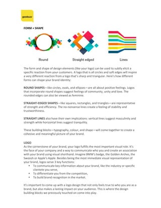 FORM	+	SHAPE	
	
	
The	form	and	shape	of	design	elements	(like	your	logo)	can	be	used	to	subtly	elicit	a	
specific	reaction	from	your	customers.	A	logo	that	is	all	circles	and	soft	edges	will	inspire	
a	very	different	reaction	from	a	logo	that’s	sharp	and	triangular.	Here’s	how	different	
forms	can	shape	your	brand	identity:	
	
ROUND	SHAPES—like	circles,	ovals,	and	ellipses—are	all	about	positive	feelings.	Logos	
that	incorporate	round	shapes	suggest	feelings	of	community,	unity	and	love.	The	
rounded	edges	can	also	be	viewed	as	feminine.	
	
STRAIGHT-EDGED	SHAPES—like	squares,	rectangles,	and	triangles—are	representative	
of	strength	and	efficiency.	The	no-nonsense	lines	create	a	feeling	of	stability	and	
trustworthiness.	
	
STRAIGHT	LINES	also	have	their	own	implications:	vertical	lines	suggest	masculinity	and	
strength	while	horizontal	lines	suggest	tranquility.	
	
These	building	blocks—typography,	colour,	and	shape—will	come	together	to	create	a	
cohesive	and	meaningful	picture	of	your	brand.		
LOGO	
As	the	cornerstone	of	your	brand,	your	logo	fulfills	the	most	important	visual	role.	It’s	
the	face	of	your	company	and	a	way	to	communicate	who	you	and	create	an	association	
with	your	brand	using	visual	shorthand.	Imagine	BMW’s	badge,	the	Golden	Arches,	the	
Swoosh	or	Apple’s	Apple.	Besides	being	the	most	immediate	visual	representation	of	
your	brand,	logos	serve	3	key	functions:	
• To	communicate	key	information	about	your	brand,	like	the	industry	or	specific	
clientele	you	serve,	
• To	differentiate	you	from	the	competition,	
• To	build	brand	recognition	in	the	market.	
	
It’s	important	to	come	up	with	a	logo	design	that	not	only	feels	true	to	who	you	are	as	a	
brand,	but	also	makes	a	lasting	impact	on	your	audience.	This	is	where	the	design	
building	blocks	we	previously	touched	on	come	into	play.	
 