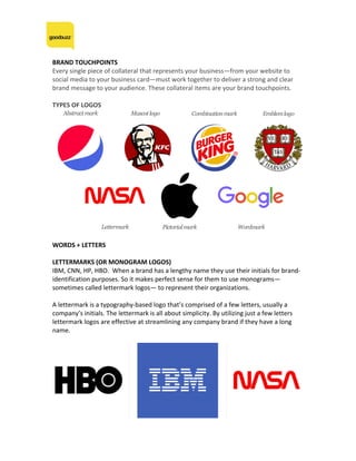BRAND	TOUCHPOINTS	
Every	single	piece	of	collateral	that	represents	your	business—from	your	website	to	
social	media	to	your	business	card—must	work	together	to	deliver	a	strong	and	clear	
brand	message	to	your	audience.	These	collateral	items	are	your	brand	touchpoints.	
	
TYPES	OF	LOGOS	
	
	
WORDS	+	LETTERS	
	
LETTERMARKS	(OR	MONOGRAM	LOGOS)	
IBM,	CNN,	HP,	HBO.		When	a	brand	has	a	lengthy	name	they	use	their	initials	for	brand-
identification	purposes.	So	it	makes	perfect	sense	for	them	to	use	monograms—
sometimes	called	lettermark	logos—	to	represent	their	organizations.		
	
A	lettermark	is	a	typography-based	logo	that’s	comprised	of	a	few	letters,	usually	a	
company’s	initials.	The	lettermark	is	all	about	simplicity.	By	utilizing	just	a	few	letters	
lettermark	logos	are	effective	at	streamlining	any	company	brand	if	they	have	a	long	
name.		
	
	
	
 
