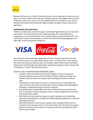 Because	the	focus	is	on	initials,	the	font	you	choose	is	very	important	to	make	sure	your	
logo	is	not	only	on-theme	with	what	your	company	does,	but	also	legible	when	you	print	
on	business	cards.	Also,	if	you’re	not	an	established	business	already	you	may	want	to	
add	your	full	business	name	below	the	logo	so	people	can	begin	to	learn	who	you	are	
right	away.	
	
WORDMARKS	(OR	LOGOTYPES)	
Similar	to	a	lettermark,	a	wordmark	logo	is	a	font-based	logo	that	focuses	on	a	business’	
name	alone.	Think	Visa	and	Coca-Cola.	Wordmark	logos	work	really	well	when	a	
company	has	a	succinct	and	distinct	name.	Google’s	logo	is	a	great	example	of	this.	The	
name	itself	is	catchy	and	memorable	so,	when	combined	with	strong	typography,	the	
logo	helps	create	strong	brand	recognition.	
	
	
	
Also,	like	with	a	lettermark	logo,	typography	will	be	an	important	decision.	Since	the	
focus	will	be	on	your	name,	you’ll	want	to	pick	a	font—or	create	a	font—that	captures	
the	essence	of	what	your	business	does.	For	example,	fashion	labels	tend	to	use	clean,	
elegant	fonts	that	feel	high-end,	while	legal	or	government	agencies	almost	always	stick	
to	traditional,	“heavier”	text	that	feels	secure.	
	
WHEN	TO	USE	LETTERMARK	AND	WORDMARK	LOGOS:	
• Consider	a	lettermark	logo	if	your	business	happens	to	have	a	long	name.	
Condensing	the	business	name	into	initials	will	help	simplify	your	design	and	
likewise	customers	will	have	an	easier	time	recalling	your	business	and	your	
logo.	
• A	wordmark	is	a	good	decision	if	you’re	a	new	business	and	need	to	get	your	
name	out	there,	just	make	sure	that	name	is	short	enough	to	take	advantage	of	
the	design.	Anything	too	long	can	look	too	cluttered.	
• A	wordmark	logo	is	a	good	idea	if	you	have	a	distinct	business	name	that	will	
stick	in	customers’	minds.	Having	your	name	in	a	great,	designed	font	will	make	
your	brand	all	the	stickier.	
• Both	lettermark	and	wordmark	logos	are	easy	to	replicate	across	marketing	
material	and	branding	thus	making	them	highly	adaptable	options	for	a	new,	and	
developing,	business.	
• Remember	that	you’ll	want	to	be	scrupulous	when	creating	a	lettermark	or	a	
wordmark.	Your	business	name	in	a	font	alone	likely	won’t	be	distinct	enough	to	
capture	the	nuance	of	your	brand.	So	make	sure	you	hire	a	professional	who’ll	
have	an	eye	for	detail.	
 