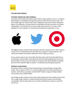PICTURES	AND	SYMBOLS	
	
PICTORIAL	MARKS	(OR	LOGO	SYMBOLS)	
A	pictorial	mark	(sometimes	called	a	brand	marks	or	logo	symbol)	is	an	icon—or	graphic-
based	design.	It’s	probably	the	image	that	comes	to	mind	when	you	think	“logo”:	the	
iconic	Apple	logo,	the	Twitter	bird,	and	the	Target	bull’s-eye.	Each	of	these	companies’	
logos	is	so	emblematic,	and	each	brand	so	established,	that	the	mark	alone	is	instantly	
recognizable.	A	true	brand	mark	is	only	an	image.	Because	of	this,	it	can	be	a	tricky	
logotype	for	new	companies,	or	those	without	strong	brand	recognition,	to	use.	
	
	
	
The	biggest	thing	to	consider	when	deciding	to	go	with	a	pictorial	mark	is	what	image	to	
choose.	This	is	something	that	will	stick	with	your	company	its	entire	existence.	You	
need	to	think	about	the	broader	implications	of	the	image	you	choose.		
	
Do	you	want	to	play	on	your	name	(like	John	Deere	does	with	their	deer	logo)?	Or	are	
you	looking	to	create	deeper	meaning	(think	how	the	Snapchat	ghost	tells	us	what	the	
product	does)?	Or	do	you	want	to	evoke	an	emotion	(as	the	World	Wildlife	foundation	
does	with	their	stylized	image	of	a	panda—an	adorable	and	endangered	species)?	
	
ABSTRACT	LOGO	MARKS	
An	abstract	mark	is	a	specific	type	of	pictorial	logo.	Instead	of	being	a	recognizable	
image—like	an	apple	or	a	bird—it’s	an	abstract	geometric	form	that	represents	your	
business.	A	few	famous	examples	include	the	BP	starburst-y	logo,	the	Pepsi	divided	
circle	and	the	strip-y	Adidas	flower.		
	
Like	all	logo	symbols,	abstract	marks	work	really	well	because	they	condense	your	brand	
into	a	single	image.	However,	instead	of	being	restricted	to	a	picture	of	something	
recognizable,	abstract	logos	allow	you	to	create	something	truly	unique	to	represent	
your	brand.	
	
 