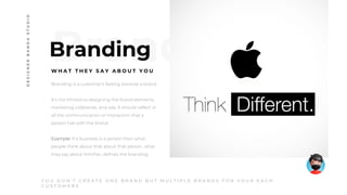 Branding
W H A T T H E Y S A Y A B O U T Y O U
Branding is a customer’s feeling towards a brand.
It’s not limited to designing the brand elements,
marketing collaterals, and ads. It should reflect in
all the communication or interaction that a
person has with the brand.
Example: If a business is a person then what
people think about that about that person, what
they say about him/her, defines the branding.
Y O U D O N ’ T C R E A T E O N E B R A N D B U T M U L T I P L E B R A N D S F O R Y O U R E A C H
C U S T O M E R S
DESIGNERBANDASTUDIO
 