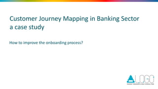 Customer Journey Mapping in Banking Sector
a case study
How to improve the onboarding process?
 