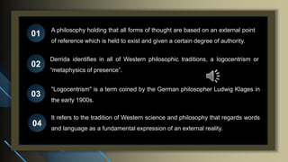A philosophy holding that all forms of thought are based on an external point
of reference which is held to exist and given a certain degree of authority.
01
02
03
04
Derrida identifies in all of Western philosophic traditions, a logocentrism or
“metaphysics of presence”.
It refers to the tradition of Western science and philosophy that regards words
and language as a fundamental expression of an external reality.
"Logocentrism" is a term coined by the German philosopher Ludwig Klages in
the early 1900s.
 