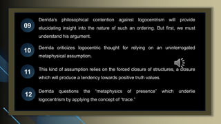 Derrida’s philosophical contention against logocentrism will provide
elucidating insight into the nature of such an ordering. But first, we must
understand his argument.
09
10
11
12
Derrida criticizes logocentric thought for relying on an uninterrogated
metaphysical assumption.
This kind of assumption relies on the forced closure of structures, a closure
which will produce a tendency towards positive truth values.
Derrida questions the “metaphysics of presence” which underlie
logocentrism by applying the concept of “trace.”
 
