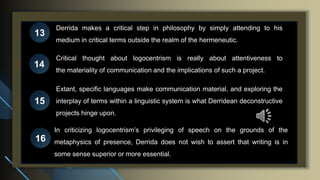 Derrida makes a critical step in philosophy by simply attending to his
medium in critical terms outside the realm of the hermeneutic.
13
14
15
16
Critical thought about logocentrism is really about attentiveness to
the materiality of communication and the implications of such a project.
Extant, specific languages make communication material, and exploring the
interplay of terms within a linguistic system is what Derridean deconstructive
projects hinge upon.
In criticizing logocentrism’s privileging of speech on the grounds of the
metaphysics of presence, Derrida does not wish to assert that writing is in
some sense superior or more essential.
 