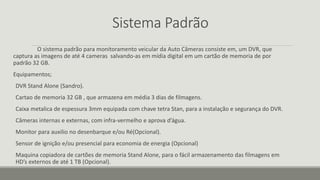 Sistema Padrão
O sistema padrão para monitoramento veicular da Auto Câmeras consiste em, um DVR, que
captura as imagens de até 4 cameras salvando-as em mídia digital em um cartão de memoria de por
padrão 32 GB.
Equipamentos;
DVR Stand Alone (Sandro).
Cartao de memoria 32 GB , que armazena em média 3 dias de filmagens.
Caixa metalica de espessura 3mm equipada com chave tetra Stan, para a instalação e segurança do DVR.
Câmeras internas e externas, com infra-vermelho e aprova d’água.
Monitor para auxilio no desenbarque e/ou Ré(Opcional).
Sensor de ignição e/ou presencial para economia de energia (Opcional)
Maquina copiadora de cartões de memoria Stand Alone, para o fácil armazenamento das filmagens em
HD’s externos de até 1 TB (Opcional).
 