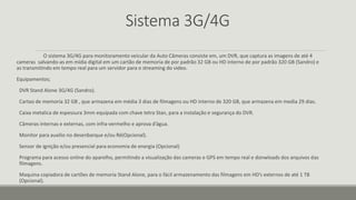 Sistema 3G/4G
O sistema 3G/4G para monitoramento veicular da Auto Câmeras consiste em, um DVR, que captura as imagens de até 4
cameras salvando-as em mídia digital em um cartão de memoria de por padrão 32 GB ou HD interno de por padrão 320 GB (Sandro) e
as transmitindo em tempo real para um servidor para o streaming do video.
Equipamentos;
DVR Stand Alone 3G/4G (Sandro).
Cartao de memoria 32 GB , que armazena em média 3 dias de filmagens ou HD interno de 320 GB, que armazena em media 29 dias.
Caixa metalica de espessura 3mm equipada com chave tetra Stan, para a instalação e segurança do DVR.
Câmeras internas e externas, com infra-vermelho e aprova d’água.
Monitor para auxilio no desenbarque e/ou Ré(Opcional).
Sensor de ignição e/ou presencial para economia de energia (Opcional)
Programa para acesso online do aparelho, permitindo a visualização das cameras e GPS em tempo real e donwloads dos arquivos das
filmagens.
Maquina copiadora de cartões de memoria Stand Alone, para o fácil armazenamento das filmagens em HD’s externos de até 1 TB
(Opcional).
 