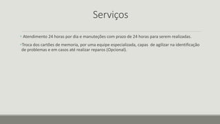 Serviços
 Atendimento 24 horas por dia e manuteções com prazo de 24 horas para serem realizadas.
Troca dos cartões de memoria, por uma equipe especializada, capas de agilizar na identificação
de problemas e em casos até realizar reparos (Opcional).
 