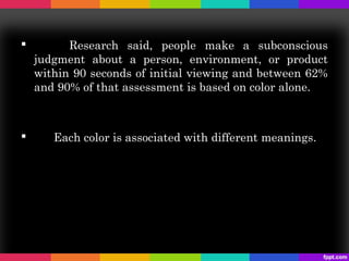          Research said, people make a subconscious
    judgment about a person, environment, or product
    within 90 seconds of initial viewing and between 62%
    and 90% of that assessment is based on color alone.



      Each color is associated with different meanings.
 
