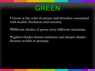  Green is the color of nature and therefore associated
with health, freshness and serenity.

Different shades of green carry different meanings.

Lighter shades denote calmness and deeper shades
denotes wealth or prestige.
 