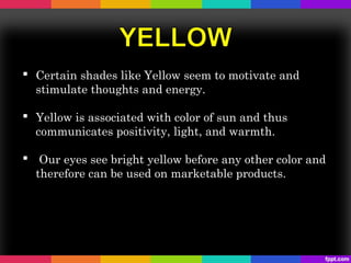  Certain shades like Yellow seem to motivate and
  stimulate thoughts and energy.

 Yellow is associated with color of sun and thus
  communicates positivity, light, and warmth.

 Our eyes see bright yellow before any other color and
  therefore can be used on marketable products.
 