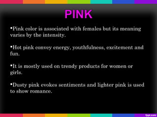 Pink color is associated with females but its meaning
varies by the intensity.

Hot pink convey energy, youthfulness, excitement and
fun.

It is mostly used on trendy products for women or
girls.

Dusty pink evokes sentiments and lighter pink is used
to show romance.
 