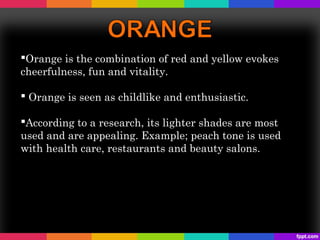 Orange is the combination of red and yellow evokes
cheerfulness, fun and vitality.

 Orange is seen as childlike and enthusiastic.

According to a research, its lighter shades are most
used and are appealing. Example; peach tone is used
with health care, restaurants and beauty salons.
 