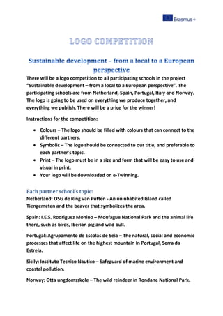 There will be a logo competition to all participating schools in the project
“Sustainable development – from a local to a European perspective”. The
participating schools are from Netherland, Spain, Portugal, Italy and Norway.
The logo is going to be used on everything we produce together, and
everything we publish. There will be a price for the winner!
Instructions for the competition:
 Colours – The logo should be filled with colours that can connect to the
different partners.
 Symbolic – The logo should be connected to our title, and preferable to
each partner’s topic.
 Print – The logo must be in a size and form that will be easy to use and
visual in print.
 Your logo will be downloaded on e-Twinning.
Each partner school’s topic:
Netherland: OSG de Ring van Putten - An uninhabited Island called
Tiengemeten and the beaver that symbolizes the area.
Spain: I.E.S. Rodriguez Monino – Monfague National Park and the animal life
there, such as birds, Iberian pig and wild bull.
Portugal: Agrupamento de Escolas de Seia – The natural, social and economic
processes that affect life on the highest mountain in Portugal, Serra da
Estrela.
Sicily: Instituto Tecnico Nautico – Safeguard of marine environment and
coastal pollution.
Norway: Otta ungdomsskole – The wild reindeer in Rondane National Park.
 