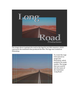 The image above is going to be used as the logo for our title sequence, which
represents the institution that produced the film. The logo was created on
Photoshop.

                                                              To create the Logo
                                                              I first placed an
                                                              image into
                                                              Photoshop, which
                                                              needed to be made
                                                              smaller. The image
                                                              that was used fit
                                                              into the name of
                                                              the institution
                                                              ‘Long Road’.
 