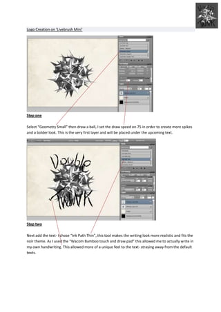 Logo Creation on ‘Livebrush Mini’




Step one

Select “Geometry Small” then draw a ball, I set the draw speed on 75 in order to create more spikes
and a bolder look. This is the very first layer and will be placed under the upcoming text.




Step two

Next add the text- I chose “Ink Path Thin”, this tool makes the writing look more realistic and fits the
noir theme. As I used the “Wacom Bamboo touch and draw pad” this allowed me to actually write in
my own handwriting. This allowed more of a unique feel to the text- straying away from the default
texts.
 