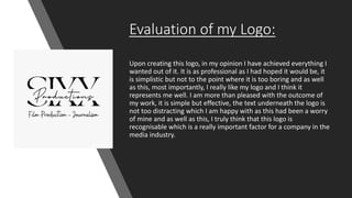 Evaluation of my Logo:
Upon creating this logo, in my opinion I have achieved everything I
wanted out of it. It is as professional as I had hoped it would be, it
is simplistic but not to the point where it is too boring and as well
as this, most importantly, I really like my logo and I think it
represents me well. I am more than pleased with the outcome of
my work, it is simple but effective, the text underneath the logo is
not too distracting which I am happy with as this had been a worry
of mine and as well as this, I truly think that this logo is
recognisable which is a really important factor for a company in the
media industry.
 