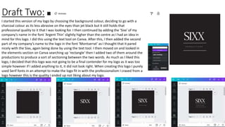 Draft Two:
I started this version of my logo by choosing the background colour, deciding to go with a
charcoal colour as its less abrasive on the eyes than jet black but it still holds that
professional quality to it that I was looking for. I then continued by adding the 'Sixx' of my
company's name in the font 'Argent Thin' slightly higher than the centre as I had an idea in
mind for this logo. I did this using the text tool on Canva. After this, I then added the second
part of my company’s name to the logo in the font 'Montserrat' as I thought that it pared
nicely with the Sixx, again being done by using the text tool. I then moved on and looked in
the elements section on Canva searching up 'rectangle' then I added two of them around the
productions to produce a sort of sectioning between the two words. As much as I liked this
logo, I decided that this logo was not going to be a final contender for my logo as it was too
simple however if I added anything to it, it did not look right. When creating this logo I purely
used Serif fonts in an attempt to make the logo fit in with the professionalism I craved from a
logo however this is the quality I ended up not liking about my logo.
 