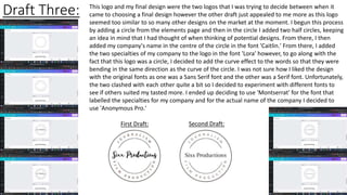 Draft Three: This logo and my final design were the two logos that I was trying to decide between when it
came to choosing a final design however the other draft just appealed to me more as this logo
seemed too similar to so many other designs on the market at the moment. I begun this process
by adding a circle from the elements page and then in the circle I added two half circles, keeping
an idea in mind that I had thought of when thinking of potential designs. From there, I then
added my company's name in the centre of the circle in the font 'Caitlin.' From there, I added
the two specialties of my company to the logo in the font 'Lora' however, to go along with the
fact that this logo was a circle, I decided to add the curve effect to the words so that they were
bending in the same direction as the curve of the circle. I was not sure how I liked the design
with the original fonts as one was a Sans Serif font and the other was a Serif font. Unfortunately,
the two clashed with each other quite a bit so I decided to experiment with different fonts to
see if others suited my tasted more. I ended up deciding to use 'Montserrat' for the font that
labelled the specialties for my company and for the actual name of the company I decided to
use 'Anonymous Pro.'
First Draft: Second Draft:
 